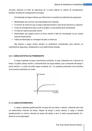 57Módulo de Resistência e Estabilidade
Prof. Engº Daniel Gomes Pacheco
concreto, utiliza-se um fator de segurança de 1,4 para majorar os valores de carregamento,
também chamado de carregamento de projeto.
Consideração de alguns fatores que influenciam na escolha do coeficiente de segurança:
 Modificações que ocorrem nas propriedades dos materiais;
 O número de vezes em que a carga é aplicada durante a vida útil da estrutura ou máquina;
 O tipo de carregamento para o qual se projeta, ou que poderá atuar futuramente;
 O modo de ruptura que pode ocorrer;
 Deterioração que poderá ocorrer no futuro devido à falta de manutenção ou por causas
naturais imprevisíveis;
 Falhas de fabricação ou montagem da pela ou estrutura.
Nos tópicos a seguir iremos abordar os parâmetros considerados para calcular um
coeficiente de segurança, obedecendo a uma determinada situação.
4.4.1. CARGA ESTÁTICA OU PERMANENTE
A carga é aplicada na peça e permanece constante, ou seja, inalterada com o decorrer do
tempo. O gráfico abaixo mostra o comportamento da carga estática, que é crescente até atingir o
ponto máximo, e a partir de então segue constante. Ex.: um parafuso prendendo uma luminária;
uma corrente suportando um lustre.
4.1.2. CARGA INTERMITENTE
A carga é aplicada gradativamente na peça até que atinja o máximo, utilizando para isso
um determinado intervalo de tempo. Depois de atingir o ponto máximo, a carga é retirada
gradativamente no mesmo intervalo de tempo até atingir o zero. E assim sucessivamente. Ex.:
dente de uma engrenagem.
 