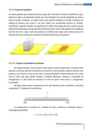 6Módulo de Resistência e Estabilidade
Prof. Engº Daniel Gomes Pacheco
1.3.1.1. Forças de superfície
As forças geradas pelo contato entre dois corpos são chamadas de forças de superfície. Logo,
podemos avaliar o carregamento gerado por essa interação como sendo distribuído em toda a
área de contato. Entretanto, em alguns casos esta área de interação ou contato é pequena em
relação ao tamanho dos corpos e, por isso, podem ser consideradas pontuais ou lineares.
Analisemos a seguinte situação: ao espetarmos um palito num pedaço de carne, todas as forças
estão sendo distribuídas ao longo da área da ponta do palito, que é muito pequena em relação ao
tamanho da carne. Logo, neste caso podemos considerar esta carga como sendo pontual. Em
seguida vamos ver os tipos de carregamento gerados pelas forças de superfície.
1.3.1.1.1. Cargas concentradas ou pontuais
As cargas pontuais, como o próprio nome sugere, exerce contato sobre uma área muito
pequena e, por isso, pode ser considerada como pontual. Como exemplo, podemos destacar uma
pessoa ou um móvel em cima de uma laje. A carga concentrada é representada por uma única
seta ou vetor, que pode admitir sentidos e direções diferentes, conforme a orientação do
carregamento. O vetor deve ser aplicado em cima do ponto onde ocorre o carregamento
concentrado.
Na figura abaixo temos o esquema de uma viga biapoiada sendo submetida a uma força
concentrada “F”, localizada no meio do vão:
O carregamento é expresso em unidades de força, conforme a interação massa e
aceleração da gravidade:
 