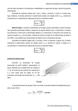60Módulo de Resistência e Estabilidade
Prof. Engº Daniel Gomes Pacheco
que não deve acontecer e irá prejudicar a estabilidade e a segurança da peça, devido às grandes
deformações.
Exemplos de materiais dúcteis são: o aço, o cobre, o alumínio, o cobre e a maioria das
ligas metálicas. A tensão admissível é determinada através da relação entre a (tensão de
escoamento) e o coeficiente de segurança (k) para os materiais dúcteis.
Material frágil: o material é classificado como frágil, quando submetido a ensaio de tração
não apresenta deformação plástica, passando do regime elástico para o rompimento. A tensão
que determina o limite entre a deformação elástica e o rompimento é conhecida como tensão de
ruptura à tração ( ). Por exemplo, a tensão de ruptura a tração de um determinado concreto é
de 3 MPa, o que significa que nesta tensão de tração ocorre o rompimento da peça.
Exemplos de materiais frágeis são: o concreto, o vidro, a cerâmica, o gesso, etc. A tensão
admissível é determinada através da relação entre a (tensão de ruptura à tração ou à
compressão) e o coeficiente de segurança (k) para os materiais frágeis.
EXERCÍCIO RESOLVIDO
Encontre as dimensões da secção
transversal do perfil metálico representada na
figura, sabendo que a relação entre as medidas é
l = 3h, de modo que ela suporte com segurança k
≥ 2 uma carga axial de tração de 20 kN.
Considere uma tensão de escoamento 280
MPa.
Solução
O dimensionamento da secção é feito com base na tensão admissível estabelecida para a
peça. Logo, temos:
 