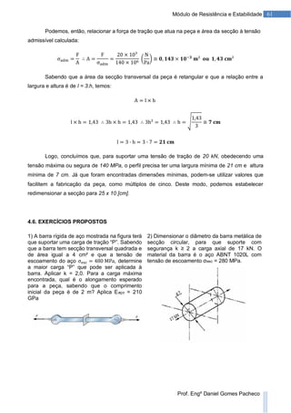 61Módulo de Resistência e Estabilidade
Prof. Engº Daniel Gomes Pacheco
Podemos, então, relacionar a força de tração que atua na peça e área da secção à tensão
admissível calculada:
Sabendo que a área da secção transversal da peça é retangular e que a relação entre a
largura e altura é de l = 3.h, temos:
Logo, concluímos que, para suportar uma tensão de tração de 20 kN, obedecendo uma
tensão máxima ou segura de 140 MPa, o perfil precisa ter uma largura mínima de 21 cm e altura
mínima de 7 cm. Já que foram encontradas dimensões mínimas, podem-se utilizar valores que
facilitem a fabricação da peça, como múltiplos de cinco. Deste modo, podemos estabelecer
redimensionar a secção para 25 x 10 [cm].
4.6. EXERCÍCIOS PROPOSTOS
1) A barra rígida de aço mostrada na figura terá
que suportar uma carga de tração “P”. Sabendo
que a barra tem secção transversal quadrada e
de área igual a 4 cm² e que a tensão de
escoamento do aço , determine
a maior carga “P” que pode ser aplicada à
barra. Aplicar k = 2,0. Para a carga máxima
encontrada, qual é o alongamento esperado
para a peça, sabendo que o comprimento
inicial da peça é de 2 m? Aplica Eaço = 210
GPa
2) Dimensionar o diâmetro da barra metálica de
secção circular, para que suporte com
segurança k ≥ 2 a carga axial de 17 kN. O
material da barra é o aço ABNT 1020L com
tensão de escoamento σesc = 280 MPa.
 
