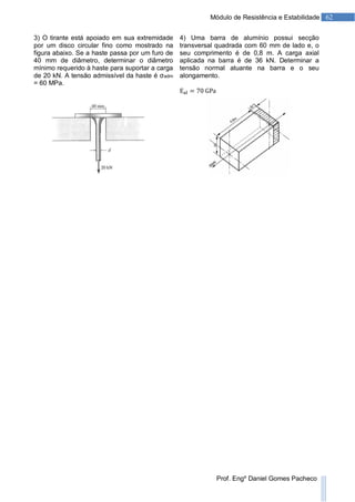 62Módulo de Resistência e Estabilidade
Prof. Engº Daniel Gomes Pacheco
3) O tirante está apoiado em sua extremidade
por um disco circular fino como mostrado na
figura abaixo. Se a haste passa por um furo de
40 mm de diâmetro, determinar o diâmetro
mínimo requerido à haste para suportar a carga
de 20 kN. A tensão admissível da haste é σadm
= 60 MPa.
4) Uma barra de alumínio possui secção
transversal quadrada com 60 mm de lado e, o
seu comprimento é de 0,8 m. A carga axial
aplicada na barra é de 36 kN. Determinar a
tensão normal atuante na barra e o seu
alongamento.
 