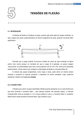 63Módulo de Resistência e Estabilidade
Prof. Engº Daniel Gomes Pacheco
TENSÕES DE FLEXÃO
5.1. INTRODUÇÃO
O esforço de flexão se configura na peça, quando esta sofre ação de cargas cortantes, ou
seja, cargas que atuam perpendiculares ao trecho longitudinal da peça, gerando momento fletor
significativo.
Perceba que a carga cortante Q provoca a flexão do corpo da viga mostrada na figura
acima. Isso ocorre porque no momento em que a carga Q é aplicada, os apoios reagem
“empurrando” as extremidades para cima, como podemos ver em R1 e R2. Como já foi abordada
anteriormente, a força interna que configura a intensidade da flexão é o momento fletor M.
A maioria das peças longitudinais, como vigas e eixos, pode sofrer ao mesmo tempo
cortante e momento ou apenas momento, a depender do trecho analisado. Logo, podemos
classificar a flexão como pura ou simples.
5.2. FLEXÃO PURA
A flexão pura ocorre na peça submetida à flexão quando apresenta um ou mais trechos em
que atua somente o momento fletor – sem esforço cortante. No exemplo abaixo, o intervalo
compreendido entre as secções C e D a força cortante é nula e o momento fletor é constante.
Neste trecho existe somente momento fletor, logo a flexão é pura.
 