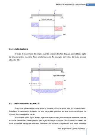 64Módulo de Resistência e Estabilidade
Prof. Engº Daniel Gomes Pacheco
5.3. FLEXÃO SIMPLES
A flexão é denominada de simples quando existirem trechos da peça submetidos à ação
da força cortante e momento fletor simultaneamente. No exemplo, os trechos de flexão simples
são AC e DB.
5.4. TENSÕES NORMAIS NA FLEXÃO
Quando se fala em esforços de flexão, a primeira força que vem à tona é o momento fletor.
Entretanto, o movimento de flexão de uma peça pode provocar em sua estrutura esforços de
normais de compressão e tração.
Suponha-se que a figura abaixo seja uma viga com secção transversal retangular, que se
encontra submetida à flexão positiva pela ação de cargas cortantes. No momento da flexão, as
fibras superiores da viga se contraem, formando uma zona de compressão, e as fibras inferiores
 