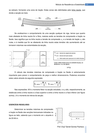 65Módulo de Resistência e Estabilidade
Prof. Engº Daniel Gomes Pacheco
se esticam, formando uma zona de tração. Estas zonas são delimitadas pela linha neutra, que
divide a secção ao meio.
Se analisarmos o comportamento da uma secção qualquer da viga, temos que quanto
mais afastada da linha neutra for a fibra, maiores serão as tensões de compressão e tração na
flexão. Isso significa que na linha neutra a tensão de compressão e a tensão de tração são
nulas, e à medida que for se afastando da linha neutra estas tensões vão aumentando até se
tornarem máximas nas extremidades da secção.
O cálculo das tensões máximas de compressão e tração na flexão é extremamente
importante para prever o comportamento da peça e melhor dimensioná-la. Podemos encontrar
estes valore através da seguinte expressão:
Nas expressões: M é o momento fletor na secção estudada; x e y são, respectivamente, as
distâncias entre a linha neutra e a face superior e entre a linha neutra e a face inferior (ver figura
acima); J é o momento de inércia da secção.
EXERCÍCIO RESOLVIDO
Determinar as tensões máximas de compressão
e tração na flexão das secções transversais indicadas na
figura ao lado, sabendo que o momento em x atuante é
de 20 kN.m.
 