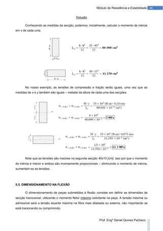 66Módulo de Resistência e Estabilidade
Prof. Engº Daniel Gomes Pacheco
Solução
Conhecendo as medidas da secção, podemos, inicialmente, calcular o momento de inércia
em x de cada uma.
No nosso exemplo, as tensões de compressão e tração serão iguais, uma vez que as
medidas de x e y também são iguais – metade da altura de cada uma das secções.
Note que as tensões são maiores na segunda secção 40x15 [cm], isso por que o momento
de inércia é menor e ambos são inversamente proporcionais – diminuindo o momento de inércia,
aumentam-se as tensões.
5.5. DIMENSIONAMENTO NA FLEXÃO
O dimensionamento de peças submetidas à flexão consiste em definir as dimensões de
secção transversal, utilizando o momento fletor máximo solicitante na peça. A tensão máxima ou
admissível será a tensão atuante máxima na fibra mais afastada ou externa, não importando se
está tracionando ou comprimindo.
 