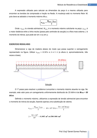 67Módulo de Resistência e Estabilidade
Prof. Engº Daniel Gomes Pacheco
A expressão utilizada para calcular as dimensões da peça é a mesma utilizada para
encontrar as tensões de compressão e tração na flexão. A mudança está no momento fletor M,
pois deve se adotado o momento máximo Mmáx.
Onde: é a tensão admissível; é o momento máximo solicitante na peça; é
a maior distância entre a linha neutra (passa pelo centroide da secção) e a fibra mais externa; é
momento de inércia, que pode ser em x ou em y.
EXERCÍCIO RESOLVIDO
Dimensionar a viga de madeira abaixo de modo que possa suportar o carregamento
representado na figura. Utilizar e (a altura é, aproximadamente, três
vezes a base).
Solução
O 1º passo para resolver o problema é encontrar o momento máximo atuante na viga. No
exemplo, este valor para um carregamento uniformemente distribuído de 25 kN/m é de Mmáx = 50
kN.m.
Definido o momento máximo, utilizamos a expressão de tensão admissível para encontrar
o momento de inércia da secção, fazendo apenas uma substituição de valores.
 
