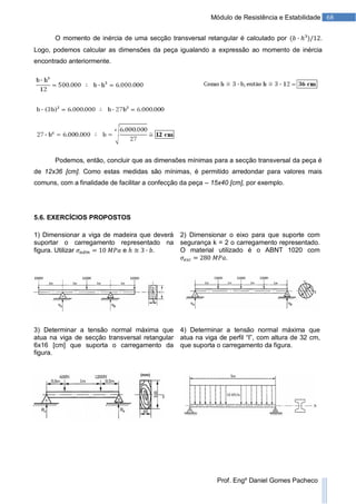 68Módulo de Resistência e Estabilidade
Prof. Engº Daniel Gomes Pacheco
O momento de inércia de uma secção transversal retangular é calculado por .
Logo, podemos calcular as dimensões da peça igualando a expressão ao momento de inércia
encontrado anteriormente.
Podemos, então, concluir que as dimensões mínimas para a secção transversal da peça é
de 12x36 [cm]. Como estas medidas são mínimas, é permitido arredondar para valores mais
comuns, com a finalidade de facilitar a confecção da peça – 15x40 [cm], por exemplo.
5.6. EXERCÍCIOS PROPOSTOS
1) Dimensionar a viga de madeira que deverá
suportar o carregamento representado na
figura. Utilizar e .
2) Dimensionar o eixo para que suporte com
segurança k = 2 o carregamento representado.
O material utilizado é o ABNT 1020 com
.
3) Determinar a tensão normal máxima que
atua na viga de secção transversal retangular
6x16 [cm] que suporta o carregamento da
figura.
4) Determinar a tensão normal máxima que
atua na viga de perfil “I”, com altura de 32 cm,
que suporta o carregamento da figura.
 