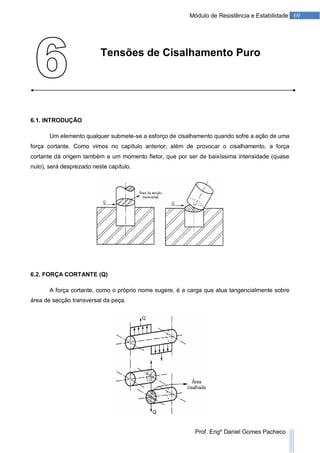 69Módulo de Resistência e Estabilidade
Prof. Engº Daniel Gomes Pacheco
Tensões de Cisalhamento Puro
6.1. INTRODUÇÃO
Um elemento qualquer submete-se a esforço de cisalhamento quando sofre a ação de uma
força cortante. Como vimos no capítulo anterior, além de provocar o cisalhamento, a força
cortante dá origem também a um momento fletor, que por ser de baixíssima intensidade (quase
nulo), será desprezado neste capítulo.
6.2. FORÇA CORTANTE (Q)
A força cortante, como o próprio nome sugere, é a carga que atua tangencialmente sobre
área de secção transversal da peça.
 