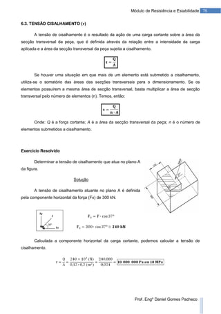 70Módulo de Resistência e Estabilidade
Prof. Engº Daniel Gomes Pacheco
6.3. TENSÃO CISALHAMENTO ( )
A tensão de cisalhamento é o resultado da ação de uma carga cortante sobre a área da
secção transversal da peça, que é definida através da relação entre a intensidade da carga
aplicada e a área da secção transversal da peça sujeita a cisalhamento.
Se houver uma situação em que mais de um elemento está submetido a cisalhamento,
utiliza-se o somatório das áreas das secções transversais para o dimensionamento. Se os
elementos possuírem a mesma área de secção transversal, basta multiplicar a área de secção
transversal pelo número de elementos (n). Temos, então:
Onde: Q é a força cortante; A é a área da secção transversal da peça; n é o número de
elementos submetidos a cisalhamento.
Exercício Resolvido
Determinar a tensão de cisalhamento que atua no plano A
da figura.
Solução
A tensão de cisalhamento atuante no plano A é definida
pela componente horizontal da força (Fx) de 300 kN.
Calculada a componente horizontal da carga cortante, podemos calcular a tensão de
cisalhamento.
 
