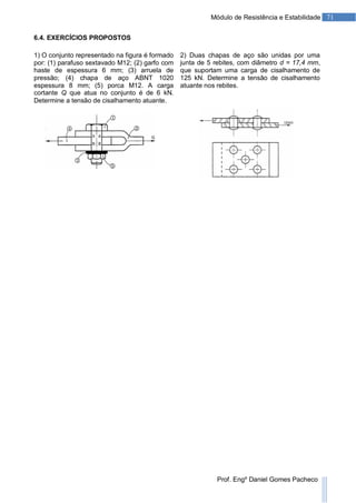 71Módulo de Resistência e Estabilidade
Prof. Engº Daniel Gomes Pacheco
6.4. EXERCÍCIOS PROPOSTOS
1) O conjunto representado na figura é formado
por: (1) parafuso sextavado M12; (2) garfo com
haste de espessura 6 mm; (3) arruela de
pressão; (4) chapa de aço ABNT 1020
espessura 8 mm; (5) porca M12. A carga
cortante Q que atua no conjunto é de 6 kN.
Determine a tensão de cisalhamento atuante.
2) Duas chapas de aço são unidas por uma
junta de 5 rebites, com diâmetro d = 17,4 mm,
que suportam uma carga de cisalhamento de
125 kN. Determine a tensão de cisalhamento
atuante nos rebites.
 