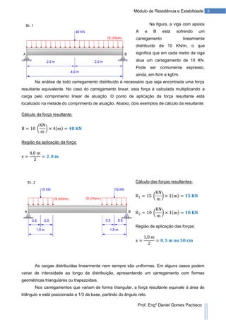 8Módulo de Resistência e Estabilidade
Prof. Engº Daniel Gomes Pacheco
Na figura, a viga com apoios
A e B está sofrendo um
carregamento linearmente
distribuído de 10 KN/m, o que
significa que em cada metro da viga
atua um carregamento de 10 KN.
Pode ser comumente expresso,
ainda, em N/m e kgf/m.
Na análise de todo carregamento distribuído é necessário que seja encontrada uma força
resultante equivalente. No caso do carregamento linear, esta força é calculada multiplicando a
carga pelo comprimento linear de atuação. O ponto de aplicação da força resultante está
localizado na metade do comprimento de atuação. Abaixo, dois exemplos de cálculo da resultante:
Cálculo da força resultante:
Região da aplicação da força:
Cálculo das forças resultantes:
Região de aplicação das forças:
As cargas distribuídas linearmente nem sempre são uniformes. Em alguns casos podem
variar de intensidade ao longo da distribuição, apresentando um carregamento com formas
geométricas triangulares ou trapezoidais.
Nos carregamentos que variam de forma triangular, a força resultante equivale à área do
triângulo e está posicionada a 1/3 da base, partindo do ângulo reto.
 