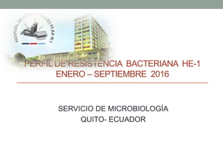 PERFIL DE RESISTENCIA BACTERIANA HE-1
ENERO – SEPTIEMBRE 2016
SERVICIO DE MICROBIOLOGÍA
QUITO- ECUADOR
 