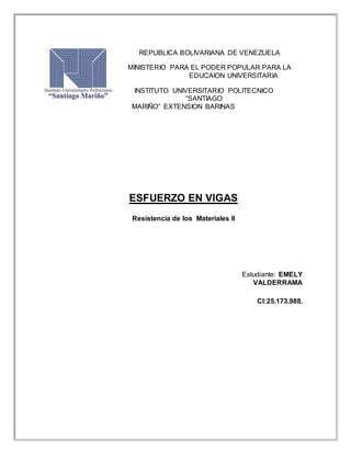 REPUBLICA BOLIVARIANA DE VENEZUELA
MINISTERIO PARA EL PODER POPULAR PARA LA
EDUCAION UNIVERSITARIA
INSTITUTO UNIVERSITARIO POLITECNICO
“SANTIAGO
MARIÑO” EXTENSION BARINAS
ESFUERZO EN VIGAS
Resistencia de los Materiales II
Estudiante: EMELY
VALDERRAMA
CI:25.173.988.
 