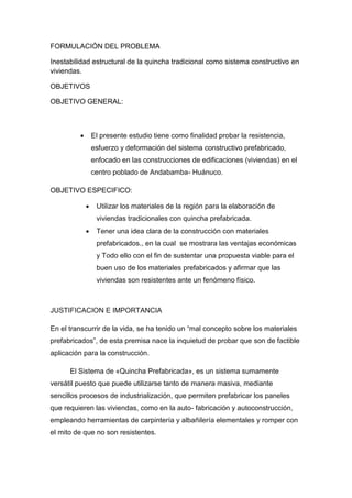 FORMULACIÓN DEL PROBLEMA
Inestabilidad estructural de la quincha tradicional como sistema constructivo en
viviendas.
OBJETIVOS
OBJETIVO GENERAL:
 El presente estudio tiene como finalidad probar la resistencia,
esfuerzo y deformación del sistema constructivo prefabricado,
enfocado en las construcciones de edificaciones (viviendas) en el
centro poblado de Andabamba- Huánuco.
OBJETIVO ESPECIFICO:
 Utilizar los materiales de la región para la elaboración de
viviendas tradicionales con quincha prefabricada.
 Tener una idea clara de la construcción con materiales
prefabricados., en la cual se mostrara las ventajas económicas
y Todo ello con el fin de sustentar una propuesta viable para el
buen uso de los materiales prefabricados y afirmar que las
viviendas son resistentes ante un fenómeno físico.
JUSTIFICACION E IMPORTANCIA
En el transcurrir de la vida, se ha tenido un “mal concepto sobre los materiales
prefabricados”, de esta premisa nace la inquietud de probar que son de factible
aplicación para la construcción.
El Sistema de «Quincha Prefabricada», es un sistema sumamente
versátil puesto que puede utilizarse tanto de manera masiva, mediante
sencillos procesos de industrialización, que permiten prefabricar los paneles
que requieren las viviendas, como en la auto- fabricación y autoconstrucción,
empleando herramientas de carpintería y albañilería elementales y romper con
el mito de que no son resistentes.
 