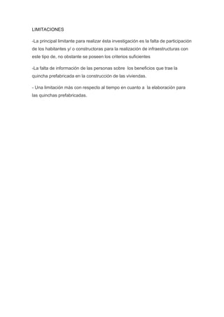 LIMITACIONES
-La principal limitante para realizar ésta investigación es la falta de participación
de los habitantes y/ o constructoras para la realización de infraestructuras con
este tipo de, no obstante se poseen los criterios suficientes
-La falta de información de las personas sobre los beneficios que trae la
quincha prefabricada en la construcción de las viviendas.
- Una limitación más con respecto al tiempo en cuanto a la elaboración para
las quinchas prefabricadas.
 
