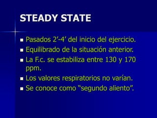 STEADY STATE
 Pasados 2’-4’ del inicio del ejercicio.
 Equilibrado de la situación anterior.
 La F.c. se estabiliza entre 130 y 170
ppm.
 Los valores respiratorios no varían.
 Se conoce como “segundo aliento”.
 