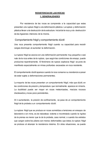 RESISTENCIA DE LAS ROCAS
1. GENERALIDADES
Por resistencia de las rocas se comprende a la capacidad que estas
presentan a la ruptura frágil o a la deformación plástica. La ruptura y deformación
plástica llevan a la destrucción de la estructura inicial de la roca y a la destrucción
de las ligazones interiores de la misma.
Comportamiento frágil y comportamiento dúctil
Una roca presenta comportamiento frágil cuando su capacidad para resistir
cargas disminuye al aumentar la deformación.
La ruptura frágil se asocia con una deformación permanente muy pequeña o casi
nula de la roca antes de la ruptura, que según las condiciones de ensayo, puede
producirse repentinamente. El fenómeno de ruptura explosiva frágil se pone de
manifiesto especialmente en minas profundas excavadas en roca resistente.
El comportamiento dúctil aparece cuando la roca conserva su resistencia a pesar
de estar sujeta a deformaciones permanentes.
La mayoría de las rocas presentan un comportamiento frágil, más que dúctil, en
las condiciones de presión y temperatura que normalmente aparece en minería.
La ductilidad puede ser mayor en rocas meteorizadas, macizos rocosos
diaclasados y rocas poco persistentes.
Al ir aumentando, la presión de confinamiento, se pasa de un comportamiento
frágil de la probeta a un comportamiento dúctil.
La ruptura frágil que se produce en rocas sometidas a tensiones en ensayos de
laboratorio o en mina, es de naturaleza violenta e incontrolada cuando la rigidez
de la prensa es menor que la de la probeta, caso normal, o cuando los estratos
que cargan sobre los pilares son menos deformables que éstos; la ruptura frágil
se produce al alcanzar la resistencia máxima. En otras situaciones, se puede
 