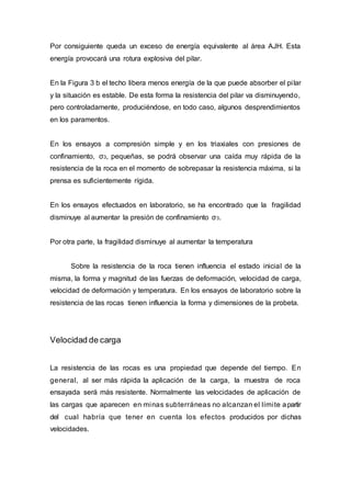 Por consiguiente queda un exceso de energía equivalente al área AJH. Esta
energía provocará una rotura explosiva del pilar.
En la Figura 3 b el techo libera menos energía de la que puede absorber el pilar
y la situación es estable. De esta forma la resistencia del pilar va disminuyendo,
pero controladamente, produciéndose, en todo caso, algunos desprendimientos
en los paramentos.
En los ensayos a compresión simple y en los triaxiales con presiones de
confinamiento, σ3, pequeñas, se podrá observar una caída muy rápida de la
resistencia de la roca en el momento de sobrepasar la resistencia máxima, si la
prensa es suficientemente rígida.
En los ensayos efectuados en laboratorio, se ha encontrado que la fragilidad
disminuye al aumentar la presión de confinamiento σ3.
Por otra parte, la fragilidad disminuye al aumentar la temperatura
Sobre la resistencia de la roca tienen influencia el estado inicial de la
misma, la forma y magnitud de las fuerzas de deformación, velocidad de carga,
velocidad de deformación y temperatura. En los ensayos de laboratorio sobre la
resistencia de las rocas tienen influencia la forma y dimensiones de la probeta.
Velocidad de carga
La resistencia de las rocas es una propiedad que depende del tiempo. En
general, al ser más rápida la aplicación de la carga, la muestra de roca
ensayada será más resistente. Normalmente las velocidades de aplicación de
las cargas que aparecen en minas subterráneas no alcanzan el límite apartir
del cual habría que tener en cuenta los efectos producidos por dichas
velocidades.
 