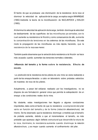 El hecho de que se produzca una disminución de la resistencia de la roca al
disminuir la velocidad de aplicaciónde la carga, se explica según MANRIQUE
(1982) mediante la teoría de la microfisuración de McCLINTOCK y WALSH
(1982).
Al disminuir la velocidad de aplicaciónde lacarga, también disminuye la velocidad
de deslizamiento de las superficies de las microfisuras ya cerradas, con lo
cual aumenta su resistencia a la fricción y como consecuencia de ello, aumenta
la concentración de tensiones en los extremos de las microfisuras. De este
modo la propagación de las microfisuras es más rápida, haciendo, que la
resistencia de la roca sea menor.
También puede observarse que la variaciónde la resistencia a la fricción se hace
más acusada cuando aumentan las tensiones normales o laterales.
Influencia del tamaño y la forma sobre la resistencia. Efecto de
escala.
La predicción de la resistencia de los pilares de una mina se viene realizando a
partir de los ensayos llevados a cabo en laboratorio sobre probetas extraídas
de muestras de roca de los pilares.
Actualmente, a pesar del esfuerzo realizado por los investigadores, no se
dispone de una formulación general única que permita la extrapolación de un
ensayo a las condiciones reales de la mina.
No obstante, estas investigaciones han llegado a algunas conclusiones
importantes, tales como el hecho de que la resistencia a compresión del pilar
varía en función del tamaño y de la forma (relaci ón altura/anchura) del
mismo. Se ha observado que la resistencia disminuye a medida que el tamaño
de probeta aumenta, debido a que al incrementarse el tamaño, es más
probable que aparezca algún defecto estructural que desarrolle la rotura de
la roca. Asimismo, la resistencia aumenta cuando disminuye la relación
altura/anchura, y es mayor cuando aumenta el confinamiento del pilar.
 