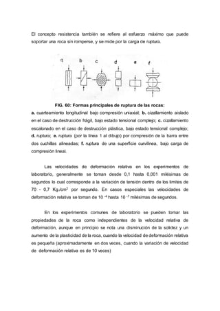 El concepto resistencia también se refiere al esfuerzo máximo que puede
soportar una roca sin romperse, y se mide por la carga de ruptura.
FIG. 60: Formas principales de ruptura de las rocas:
a. cuarteamiento longitudinal bajo compresión uniaxial; b. cizallamiento aislado
en el caso de destrucción frágil, bajo estado tensional complejo; c. cizallamiento
escalonado en el caso de destrucción plástica, bajo estado tensional complejo;
d. ruptura; e. ruptura (por la línea 1 al dibujo) por compresión de la barra entre
dos cuchillas alineadas; f. ruptura de una superficie curvilínea, bajo carga de
compresión lineal.
Las velocidades de deformación relativa en los experimentos de
laboratorio, generalmente se toman desde 0,1 hasta 0,001 milésimas de
segundos lo cual corresponde a la variación de tensión dentro de los limites de
70 - 0,7 Kg./cm2 por segundo. En casos especiales las velocidades de
deformación relativa se toman de 10 -4 hasta 10 -7 milésimas de segundos.
En los experimentos comunes de laboratorio se pueden tomar las
propiedades de la roca como independientes de la velocidad relativa de
deformación, aunque en principio se nota una disminución de la solidez y un
aumento de la plasticidad de la roca, cuando la velocidad de deformación relativa
es pequeña (aproximadamente en dos veces, cuando la variación de velocidad
de deformación relativa es de 10 veces)
 
