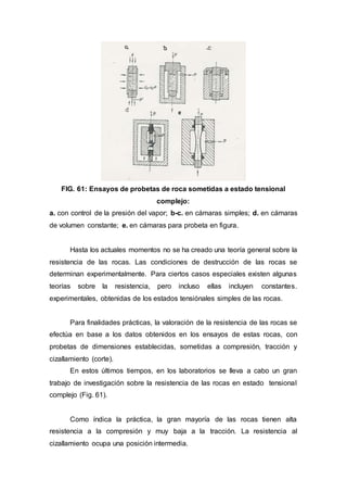 FIG. 61: Ensayos de probetas de roca sometidas a estado tensional
complejo:
a. con control de la presión del vapor; b-c. en cámaras simples; d. en cámaras
de volumen constante; e. en cámaras para probeta en figura.
Hasta los actuales momentos no se ha creado una teoría general sobre la
resistencia de las rocas. Las condiciones de destrucción de las rocas se
determinan experimentalmente. Para ciertos casos especiales existen algunas
teorías sobre la resistencia, pero incluso ellas incluyen constantes.
experimentales, obtenidas de los estados tensiónales simples de las rocas.
Para finalidades prácticas, la valoración de la resistencia de las rocas se
efectúa en base a los datos obtenidos en los ensayos de estas rocas, con
probetas de dimensiones establecidas, sometidas a compresión, tracción y
cizallamiento (corte).
En estos últimos tiempos, en los laboratorios se lleva a cabo un gran
trabajo de investigación sobre la resistencia de las rocas en estado tensional
complejo (Fig. 61).
Como índica la práctica, la gran mayoría de las rocas tienen alta
resistencia a la compresión y muy baja a la tracción. La resistencia al
cizallamiento ocupa una posición intermedia.
 