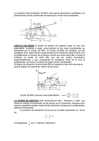 La ecuación de la envolvente de Mohr sirve para la descripción cuantitativa y la
determinación de las condiciones de destrucción de las rocas resistentes
CIRCULO DE MOHR El estado de tensión de cualquier punto en una roca
pulverulenta sometida a carga, como también en las rocas consolidadas, se
representa por el círculo de Mohr. El círculo de Mohr se construye con los
resultados de la determinación experimental de la resistencia máxima de la roca
al cizallamiento en función de la presión normal que actúa sobre ella. Cuando la
cohesión no existe, la recta OM, que une los puntos encontrados
experimentalmente y que corresponde la resistencia límite de la roca al
cizallamiento, se inicia en el punto de origen de las coordenadas.
El ángulo de inclinación φ de la recta OM con respecto al eje de la abscisa es
igual al ángulo de rozamiento interno de las rocas.
Círculo de Mohr para las rocas pulverulentas 1 3
1 3
CM
sen
OC
 

 

 

LA TEORÍA DE GRIFFITS está modificada por Max - Klintokom y Jolsh que
toman en cuenta el cerramiento de las fisuras en la compresión, después de lo
cual sus superficies pueden experimentar tensiones compresoras y tangenciales
debidos al rozamiento.
La ecuación de resistencia de la roca se la puede representar en forma
de:
c

 
 
Si designamos


por f, entonces obtenemos:
 