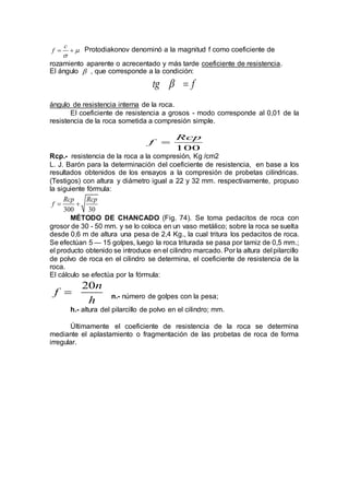 c
f 

  Protodiakonov denominó a la magnitud f como coeficiente de
rozamiento aparente o acrecentado y más tarde coeficiente de resistencia.
El ángulo  , que corresponde a la condición:
tg f 
ángulo de resistencia interna de la roca.
El coeficiente de resistencia a grosos - modo corresponde al 0,01 de la
resistencia de la roca sometida a compresión simple.
100
Rcp
f 
Rcp.- resistencia de la roca a la compresión, Kg /cm2
L. J. Barón para la determinación del coeficiente de resistencia, en base a los
resultados obtenidos de los ensayos a la compresión de probetas cilíndricas.
(Testigos) con altura y diámetro igual a 22 y 32 mm. respectivamente, propuso
la siguiente fórmula:
300 30
Rcp Rcp
f  
MÉTODO DE CHANCADO (Fig. 74). Se toma pedacitos de roca con
grosor de 30 - 50 mm. y se lo coloca en un vaso metálico; sobre la roca se suelta
desde 0,6 m de altura una pesa de 2,4 Kg., la cual tritura los pedacitos de roca.
Se efectúan 5 — 15 golpes, luego la roca triturada se pasa por tamiz de 0,5 mm.;
el producto obtenido se introduce en el cilindro marcado. Por la altura del pilarcillo
de polvo de roca en el cilindro se determina, el coeficiente de resistencia de la
roca.
El cálculo se efectúa por la fórmula:
20n
f
h
 n.- número de golpes con la pesa;
h.- altura del pilarcillo de polvo en el cilindro; mm.
Últimamente el coeficiente de resistencia de la roca se determina
mediante el aplastamiento o fragmentación de las probetas de roca de forma
irregular.
 