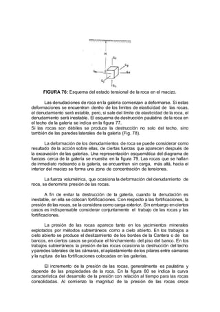 FIGURA 76: Esquema del estado tensional de la roca en el macizo.
Las denudaciones de roca en la galería comienzan a deformarse. Si estas
deformaciones se encuentran dentro de los limites de elasticidad de las rocas,
el denudamiento será estable, pero, si sale del límite de elasticidad de la roca, el
denudamiento será inestable. El esquema de destrucción paulatina de la roca en
el techo de la galería se indica en la figura 77.
Si las rocas son débiles se produce la destrucción no solo del techo, sino
también de las paredes laterales de la galería (Fig. 78).
La deformación de los denudamientos de roca se puede considerar como
resultado de la acción sobre ellas, de ciertas fuerzas que aparecen después de
la excavación de las galerías. Una representación esquemática del diagrama de
fuerzas cerca de la galería se muestra en la figura 79. Las rocas que se hallan
de inmediato rodeando a la galería, se encuentran sin carga, más allá, hacia el
interior del macizo se forma una zona de concentración de tensiones.
La fuerza volumétrica, que ocasiona la deformación del denudamiento de
roca, se denomina presión de las rocas.
A fin de evitar la destrucción de la galería, cuando la denudación es
inestable, en ella se colocan fortificaciones. Con respecto a las fortificaciones, la
presión de las rocas, se la considera como carga exterior. Sin embargo en ciertos
casos es indispensable considerar conjuntamente el trabajo de las rocas y las
fortificaciones.
La presión de las rocas aparece tanto en los yacimientos minerales
explotados por métodos subterráneos como a cielo abierto. En los trabajos a
cielo abierto se produce el deslizamiento de los bordes de la Cantera o de los
bancos, en ciertos casos se produce el hinchamiento del piso del banco. En los
trabajos subterráneos la presión de las rocas ocasiona la destrucción del techo
y paredes laterales de las cámaras, el aplastamiento de los pilares entre cámaras
y la ruptura de las fortificaciones colocadas en las galerías.
El incremento de la presión de las rocas, generalmente es paulatina y
depende de las propiedades de la roca. En la figura 80 se indica la curva
característica del desarrollo de la presión con relación al tiempo para las rocas
consolidadas. Al comienzo la magnitud de la presión de las rocas crece
 