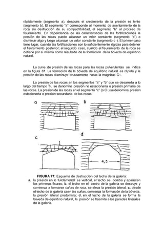 rápidamente (segmento a), después el crecimiento de la presión es lento
(segmento b). El segmento “a” corresponde al momento de asentamiento de la
roca sin destrucción de su compactibilidad, el segmento “b” al proceso de
fisuramiento. En dependencia de las características de las fortificaciones la
presión de las rocas puede alcanzar un valor constante (segmento “c”) o
disminuir algo y luego alcanzar un valor constante (segmento c1). El primer caso
tiene lugar, cuando las fortificaciones son lo suficientemente rígidas para detener
el fisuramiento posterior; el segundo caso, cuando el fisuramiento de la roca se
detiene por sí mismo como resultado de la formación de la bóveda de equilibrio
natural.
La curva de presión de las rocas para las rocas pulverulentas se indica
en la figura 81. La formación de la bóveda de equilibrio natural es rápida y la
presión de las rocas disminuye bruscamente hasta la magnitud C1.
La presión de las rocas en los segmentos “a” y “b” que se desarrolla a lo
largo del tiempo T1, se denomina presión no estacionaria o presión primaria de
las rocas. La presión de las rocas en el segmento “c” (o C1) se denomina presión
estacionaria o presión secundaria de las rocas.
FIGURA 77: Esquema de destrucción del techo de la galería:
a. la presión en lo fundamental es vertical, el techo se comba y aparecen
las primeras fisuras; b. el techo en el centro de la galería se destruye y
comienza a formarse cuñas de roca, se eleva la presión lateral; c. desde
el techo de la galería caen las cuñas, comienza la formación de la bóveda,
la presión lateral predomina; d. en el techo de la galería se forma la
bóveda de equilibrio natural, la presión se trasmite a las paredes laterales
de la galería.
 