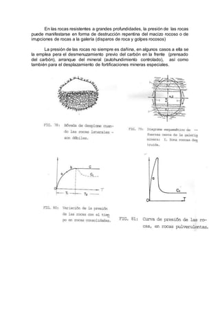 En las rocas resistentes a grandes profundidades, la presión de las rocas
puede manifestarse en forma de destrucción repentina del macizo rocoso o de
irrupciones de rocas a la galería (disparos de roca y golpes rocosos)
La presión de las rocas no siempre es dañina, en algunos casos a ella se
la emplea pera el desmenuzamiento previo del carbón en la frente (prensado
del carbón), arranque del mineral (autohundimiento controlado), así como
también para el desplazamiento de fortificaciones mineras especiales.
 