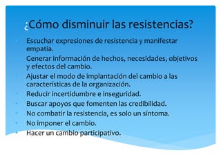 ¿Cómo disminuir las resistencias?
• Escuchar expresiones de resistencia y manifestar
empatía.
• Generar información de hechos, necesidades, objetivos
y efectos del cambio.
• Ajustar el modo de implantación del cambio a las
características de la organización.
• Reducir incertidumbre e inseguridad.
• Buscar apoyos que fomenten las credibilidad.
• No combatir la resistencia, es solo un síntoma.
• No imponer el cambio.
• Hacer un cambio participativo.
 