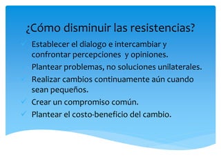¿Cómo disminuir las resistencias?
 Establecer el dialogo e intercambiar y
confrontar percepciones y opiniones.
 Plantear problemas, no soluciones unilaterales.
 Realizar cambios continuamente aún cuando
sean pequeños.
 Crear un compromiso común.
 Plantear el costo-beneficio del cambio.
 