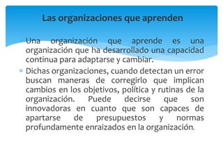 Las organizaciones que aprenden
 Una organización que aprende es una
organización que ha desarrollado una capacidad
continua para adaptarse y cambiar.
 Dichas organizaciones, cuando detectan un error
buscan maneras de corregirlo que implican
cambios en los objetivos, política y rutinas de la
organización. Puede decirse que son
innovadoras en cuanto que son capaces de
apartarse de presupuestos y normas
profundamente enraizados en la organización.
 