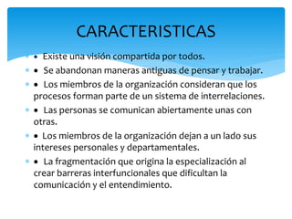 CARACTERISTICAS
  Existe una visión compartida por todos.
  Se abandonan maneras antiguas de pensar y trabajar.
  Los miembros de la organización consideran que los
procesos forman parte de un sistema de interrelaciones.
  Las personas se comunican abiertamente unas con
otras.
  Los miembros de la organización dejan a un lado sus
intereses personales y departamentales.
  La fragmentación que origina la especialización al
crear barreras interfuncionales que dificultan la
comunicación y el entendimiento.
 