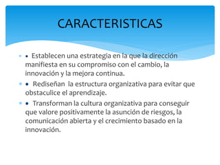 CARACTERISTICAS
  Establecen una estrategia en la que la dirección
manifiesta en su compromiso con el cambio, la
innovación y la mejora continua.
  Rediseñan la estructura organizativa para evitar que
obstaculice el aprendizaje.
  Transforman la cultura organizativa para conseguir
que valore positivamente la asunción de riesgos, la
comunicación abierta y el crecimiento basado en la
innovación.
 