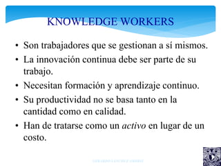 KNOWLEDGE WORKERS
• Son trabajadores que se gestionan a sí mismos.
• La innovación continua debe ser parte de su
trabajo.
• Necesitan formación y aprendizaje continuo.
• Su productividad no se basa tanto en la
cantidad como en calidad.
• Han de tratarse como un activo en lugar de un
costo.
GERARDO SÁNCHEZ AMBRIZ
 
