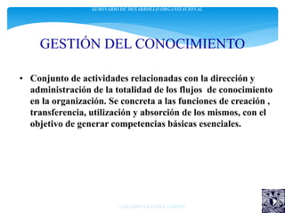 GESTIÓN DEL CONOCIMIENTO
• Conjunto de actividades relacionadas con la dirección y
administración de la totalidad de los flujos de conocimiento
en la organización. Se concreta a las funciones de creación ,
transferencia, utilización y absorción de los mismos, con el
objetivo de generar competencias básicas esenciales.
SEMINARIO DE DESARROLLO ORGANIZACIONAL
GERARDO SÁNCHEZ AMBRIZ
 