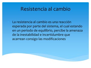 Resistencia al cambio
• La resistencia al cambio es una reacción
esperada por parte del sistema, el cual estando
en un período de equilibrio, percibe la amenaza
de la inestabilidad e incertidumbre que
acarrean consigo las modificaciones
 