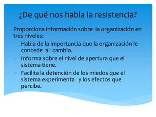¿De qué nos habla la resistencia?
Proporciona información sobre la organización en
tres niveles:
 Habla de la importancia que la organización le
concede al cambio.
 Informa sobre el nivel de apertura que el
sistema tiene.
 Facilita la detención de los miedos que el
sistema experimenta y los efectos que
percibe.
 