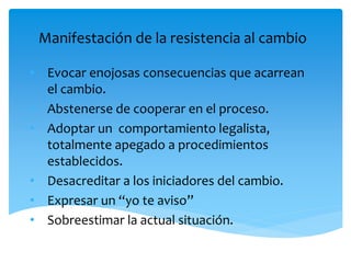Manifestación de la resistencia al cambio
• Evocar enojosas consecuencias que acarrean
el cambio.
• Abstenerse de cooperar en el proceso.
• Adoptar un comportamiento legalista,
totalmente apegado a procedimientos
establecidos.
• Desacreditar a los iniciadores del cambio.
• Expresar un “yo te aviso”
• Sobreestimar la actual situación.
 