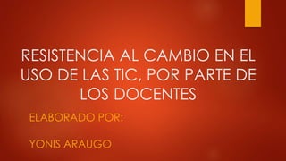 RESISTENCIA AL CAMBIO EN EL
USO DE LAS TIC, POR PARTE DE
LOS DOCENTES
ELABORADO POR:
YONIS ARAUGO
 
