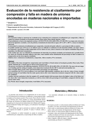 PUBLICACION ANUAL DEL LABORATORIO TECNOLOGICO DEL URUGUAY	 No. 3 - 2008 - INN TEC - 23
FORESTALES
Evaluación de la resistencia al cizallamiento por
compresión y falla en madera de uniones
encoladas en maderas nacionales e importadas
(1)
Quagliotti, S.
Contacto: squaglio@latu.org.uy
(1)
Departamento de Proyectos Forestales, Laboratorio Tecnológico del Uruguay (LATU)
Recibido: 8/9/2008 - Aprobado: 29/11/2008
Resumen
En el presente trabajo se muestran los resultados de la evaluación de la resistencia al cizallamiento por compresión y falla en
madera de uniones encoladas en Eucalyptus grandis, Pinus taeda, Pinus eliottii, lapacho y cedro.
El procedimiento se basó en las siguientes normas: ASTM D 5751-99, JIS K 6852-1994 y EN 205:1991. Las etapas más relevantes
fueron las siguientes: encolado y corte de probetas, tratamientos de inmersión en agua a 30 ºC, 60 ºC, 100 ºC y ensayo en máquina
universal.
Se determinó la resistencia al cizallamiento por compresión, retención del poder adhesivo y porcentaje de falla en madera.
Es posible concluir que el PVA no es un adhesivo para ser utilizado en ambientes de alta humedad, debido a los bajos valores
de resistencia y porcentaje de falla comparados con los valores en seco, como se muestra en las especies estudiadas luego de ser
sometidas a los diferentes tratamientos.
Cabe resaltar que, una vez realizados los tratamientos de inmersión, las probetas encoladas con isocianato de E. grandis tienen
los valores de retención del poder adhesivo más altos, como también menor disminución del porcentaje de falla en madera en
comparación con las otras especies estudiadas.
Palabras clave: resistencia al cizallamiento, compresión,  falla en madera, PVA, isocianato.
Abstract
The results of the shear strength (by compression) and wood failure of bond unions in Eucalyptus grandis, Pinus taeda, Pinus
eliottii, Tabebuia ipe y Cedrela spp are shown in the present work.
The process was based on the following standards: ASTM D 5751-99, JIS K 6852-1994 y EN 205:1991. The most relevant stages
were bonding and the cutting of samples, water immersion treatment (30, 60, 100 ºC) and universal machine test.
Shear strength, Ratio wet/dry shear and Wood Failure percentage were determined.
As a conclusion, the PVA is not an adhesive to be used under high humidity conditions, due to the low values of shear strength
and percentage of wood failure that the study species shown after water immersion treatment compared with the values under
dry conditions.
Another relevant conclusion is that the samples of E. grandis bonded with isocyanate shown the highest values of the Ratio wet/
dry shear after water immersion treatments, as well as a lower fall in the percentage of wood failure, compared with the other
species under study.
Key Words: shear strength, compression, wood failure, PVA, isocyanate.
Introducción
La presente nota técnica es el complemento de la nota técnica
Nº 9 (Evaluación de la resistencia a la adhesión y el porcentaje de falla
en madera en Eucalyptus grandis, Pinus taeda, Pinus elliottii, Cedrela
spp y Tabebuia Ipe). Estos estudios se vienen desarrollando dentro
del Grupo de Encastres de Madera Sólida (GT6). Dicho grupo está
integrado por la Asociación de Industriales de la Madera del Uruguay,
la Universidad del Trabajo del Uruguay y el Laboratorio Tecnológico
del Uruguay.
En el trabajo que aquí se presenta se analiza la adhesividad de
cinco especies de madera: E. grandis, P. taeda, P. elliottii, cedro y
lapacho.
La evaluación se realizó tomando en cuenta la resistencia al
cizallamiento por compresión y el porcentaje de falla en madera.
Materiales y Métodos
Los materiales utilizados en el presente trabajo se detallan a
continuación:
MADERA
Eucalyptus grandis•	 : se seleccionaron tablas de árboles de 12 años,
sin poda y con raleo, provenientes del departamento de Rivera.
Pinus taeda•	 : se seleccionaron tablas de árboles de 24 años, con
poda y raleo, provenientes del departamento de Río Negro.
Pinus elliottii•	 : se seleccionaron tablas de árboles de 24 años,
con poda y raleo, provenientes del departamento de Río Negro
y tablas de árboles de 40 años de trozas basales, sin poda y raleo
provenientes del departamento de San José.
cedro y lapacho: tablas de origen y edad desconocido•	
suministradas por Bomel S.A (ADIMAU).
 