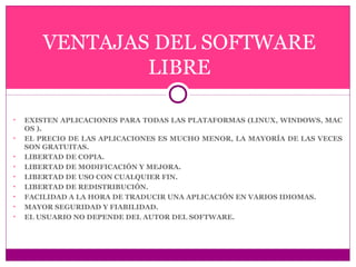 VENTAJAS DEL SOFTWARE 
LIBRE 
• EXISTEN APLICACIONES PARA TODAS LAS PLATAFORMAS (LINUX, WINDOWS, MAC 
OS ). 
• EL PRECIO DE LAS APLICACIONES ES MUCHO MENOR, LA MAYORÍA DE LAS VECES 
SON GRATUITAS. 
• LIBERTAD DE COPIA. 
• LIBERTAD DE MODIFICACIÓN Y MEJORA. 
• LIBERTAD DE USO CON CUALQUIER FIN. 
• LIBERTAD DE REDISTRIBUCIÓN. 
• FACILIDAD A LA HORA DE TRADUCIR UNA APLICACIÓN EN VARIOS IDIOMAS. 
• MAYOR SEGURIDAD Y FIABILIDAD. 
• EL USUARIO NO DEPENDE DEL AUTOR DEL SOFTWARE. 
 