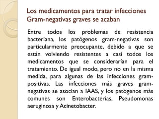 Los medicamentos para tratar infecciones
Gram-negativas graves se acaban
Entre todos los problemas de resistencia
bacteriana, los patógenos gram-negativas son
particularmente preocupante, debido a que se
están volviendo resistentes a casi todos los
medicamentos que se considerarían para el
tratamiento. De igual modo, pero no en la misma
medida, para algunas de las infecciones gram-
positivas. Las infecciones más graves gram-
negativas se asocian a IAAS, y los patógenos más
comunes son Enterobacterias, Pseudomonas
aeruginosa y Acinetobacter.
 