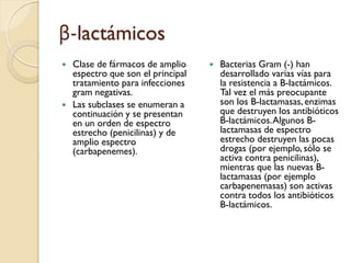 β-lactámicos
 Clase de fármacos de amplio
espectro que son el principal
tratamiento para infecciones
gram negativas.
 Las subclases se enumeran a
continuación y se presentan
en un orden de espectro
estrecho (penicilinas) y de
amplio espectro
(carbapenemes).
 Bacterias Gram (-) han
desarrollado varias vías para
la resistencia a B-lactámicos.
Tal vez el más preocupante
son los B-lactamasas, enzimas
que destruyen los antibióticos
B-lactámicos.Algunos B-
lactamasas de espectro
estrecho destruyen las pocas
drogas (por ejemplo, sólo se
activa contra penicilinas),
mientras que las nuevas B-
lactamasas (por ejemplo
carbapenemasas) son activas
contra todos los antibióticos
B-lactámicos.
 