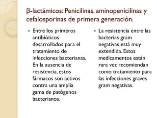 β-lactámicos: Penicilinas, aminopenicilinas y
cefalosporinas de primera generación.
 Entre los primeros
antibióticos
desarrollados para el
tratamiento de
infecciones bacterianas.
En la ausencia de
resistencia, estos
fármacos son activos
contra una amplia
gama de patógenos
bacterianos.
 La resistencia entre las
bacterias gram
negativas está muy
extendida. Estos
medicamentos están
rara vez recomiendan
como tratamiento para
las infecciones graves
gram negativas.
 