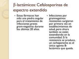 β-lactámicos: Cefalosporinas de
espectro extendido
 Estos fármacos han
sido una piedra angular
para el tratamiento de
infecciones graves
gram-negativas durante
los últimos 20 años.
 Infecciones por
gramnegativos
resistentes surgieron
por primera vez en
establecimientos de
salud, pero ahora
también se están
extendiendo en la
comunidad. Si la
resistencia se produce,
un carbapeneme es el
único agente B-
lactámico que queda.
 
