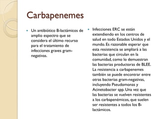 Carbapenemes
 Un antibiótico B-lactámicos de
amplio espectro que se
considera el último recurso
para el tratamiento de
infecciones graves gram-
negativas.
 Infecciones ERC se están
extendiendo en los centros de
salud en todo Estados Unidos y el
mundo. Es razonable esperar que
esta resistencia se ampliará a las
bacterias que circulan en la
comunidad, como lo demuestran
las bacterias productoras de BLEE.
La resistencia a carbapenemes
también se puede encontrar entre
otras bacterias gram-negativas,
incluyendo Pseudomonas y
Acinetobacter spp. Una vez que
las bacterias se vuelven resistentes
a los carbapenémicos, que suelen
ser resistentes a todos los B-
lactámicos.
 