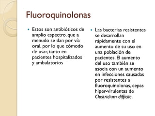 Fluoroquinolonas
 Estos son antibióticos de
amplio espectro, que a
menudo se dan por vía
oral, por lo que cómodo
de usar, tanto en
pacientes hospitalizados
y ambulatorios
 Las bacterias resistentes
se desarrollan
rápidamente con el
aumento de su uso en
una población de
pacientes. El aumento
del uso también se
asocia con un aumento
en infecciones causadas
por resistentes a
fluoroquinolonas, cepas
hiper-virulentas de
Clostridium difficile.
 