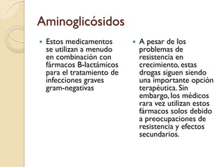 Aminoglicósidos
 Estos medicamentos
se utilizan a menudo
en combinación con
fármacos B-lactámicos
para el tratamiento de
infecciones graves
gram-negativas
 A pesar de los
problemas de
resistencia en
crecimiento, estas
drogas siguen siendo
una importante opción
terapéutica. Sin
embargo, los médicos
rara vez utilizan estos
fármacos solos debido
a preocupaciones de
resistencia y efectos
secundarios.
 